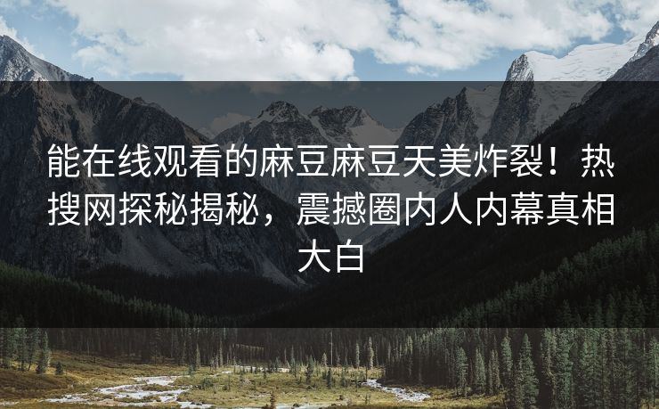 能在线观看的麻豆麻豆天美炸裂！热搜网探秘揭秘，震撼圈内人内幕真相大白