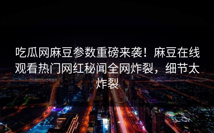 吃瓜网麻豆参数重磅来袭！麻豆在线观看热门网红秘闻全网炸裂，细节太炸裂