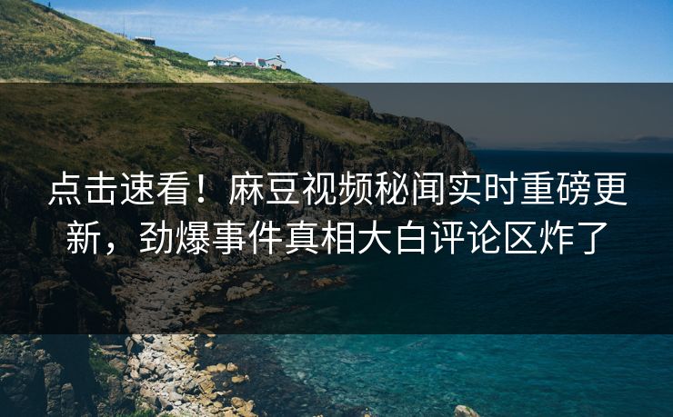 点击速看！麻豆视频秘闻实时重磅更新，劲爆事件真相大白评论区炸了