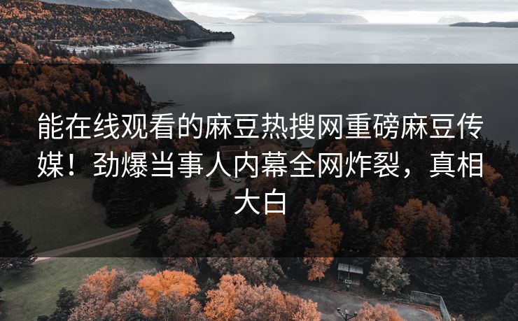 能在线观看的麻豆热搜网重磅麻豆传媒！劲爆当事人内幕全网炸裂，真相大白