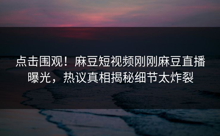 点击围观！麻豆短视频刚刚麻豆直播曝光，热议真相揭秘细节太炸裂