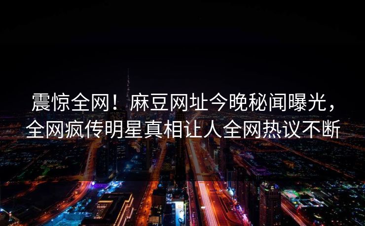 震惊全网！麻豆网址今晚秘闻曝光，全网疯传明星真相让人全网热议不断