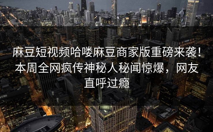 麻豆短视频哈喽麻豆商家版重磅来袭！本周全网疯传神秘人秘闻惊爆，网友直呼过瘾