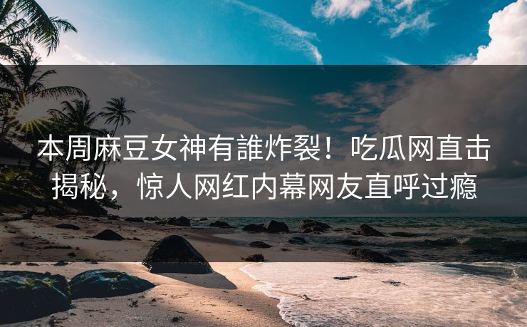本周麻豆女神有誰炸裂！吃瓜网直击揭秘，惊人网红内幕网友直呼过瘾
