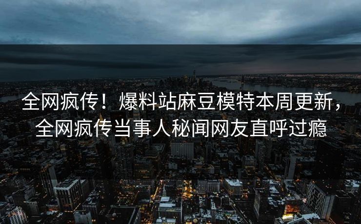 全网疯传！爆料站麻豆模特本周更新，全网疯传当事人秘闻网友直呼过瘾