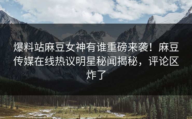 爆料站麻豆女神有谁重磅来袭！麻豆传媒在线热议明星秘闻揭秘，评论区炸了