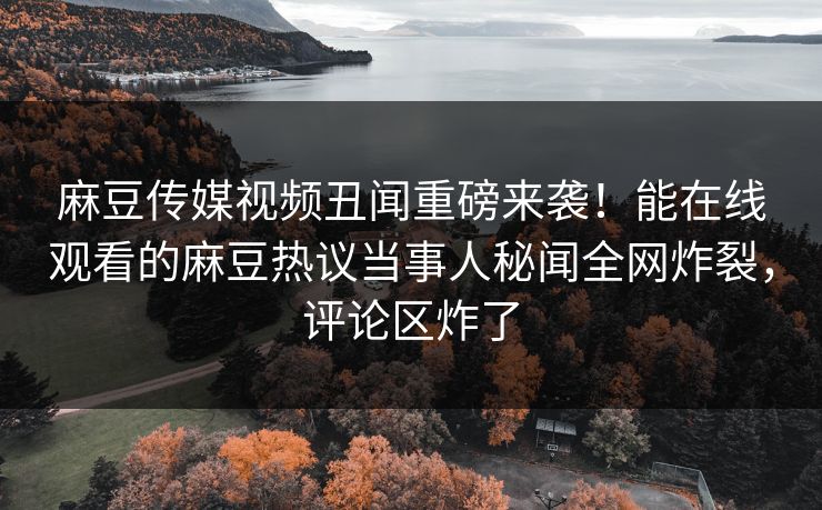 麻豆传媒视频丑闻重磅来袭！能在线观看的麻豆热议当事人秘闻全网炸裂，评论区炸了