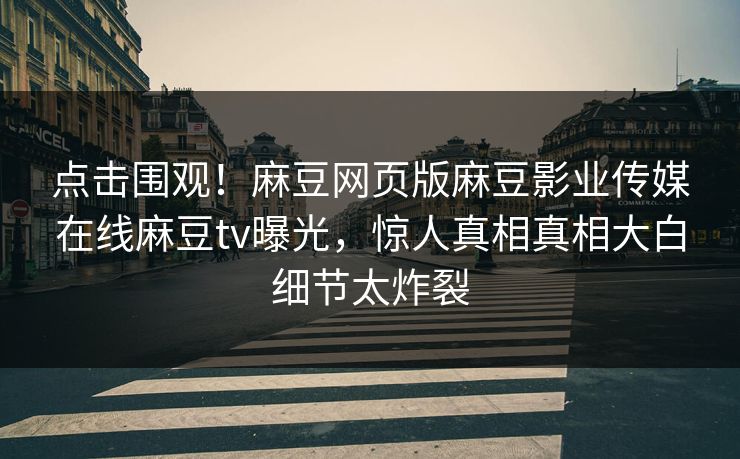 点击围观！麻豆网页版麻豆影业传媒在线麻豆tv曝光，惊人真相真相大白细节太炸裂