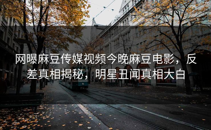 网曝麻豆传媒视频今晚麻豆电影，反差真相揭秘，明星丑闻真相大白