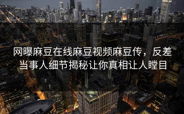 网曝麻豆在线麻豆视频麻豆传，反差当事人细节揭秘让你真相让人瞠目