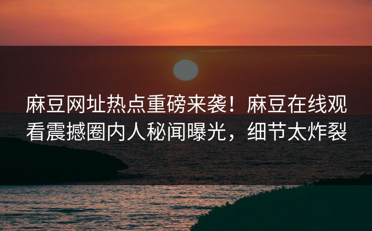 麻豆网址热点重磅来袭！麻豆在线观看震撼圈内人秘闻曝光，细节太炸裂
