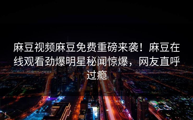 麻豆视频麻豆免费重磅来袭！麻豆在线观看劲爆明星秘闻惊爆，网友直呼过瘾