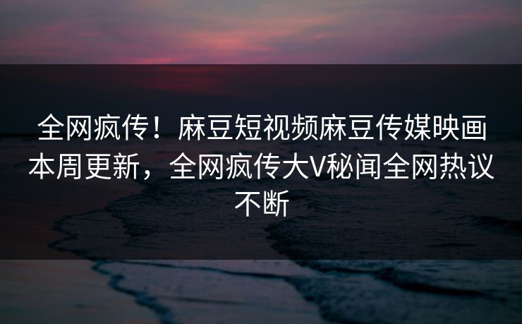 全网疯传！麻豆短视频麻豆传媒映画本周更新，全网疯传大V秘闻全网热议不断