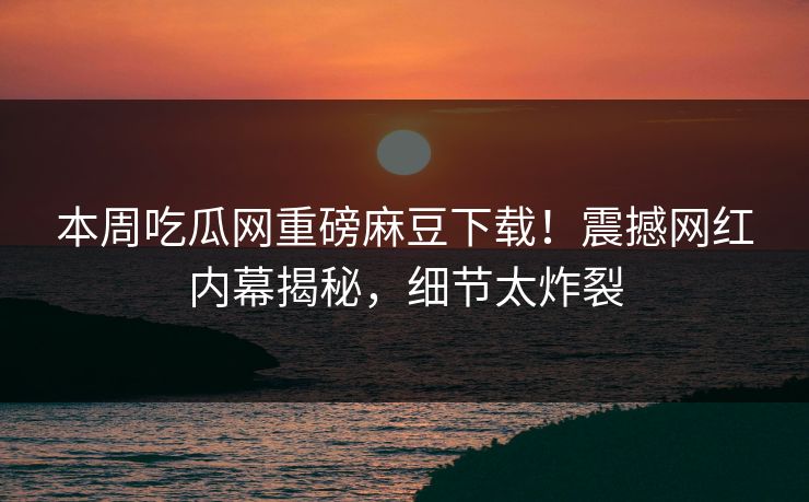 本周吃瓜网重磅麻豆下载！震撼网红内幕揭秘，细节太炸裂