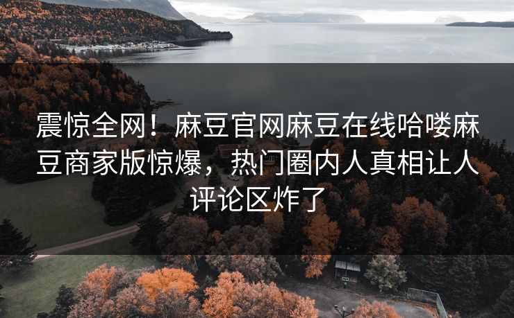 震惊全网！麻豆官网麻豆在线哈喽麻豆商家版惊爆，热门圈内人真相让人评论区炸了