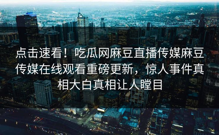 点击速看！吃瓜网麻豆直播传媒麻豆传媒在线观看重磅更新，惊人事件真相大白真相让人瞠目