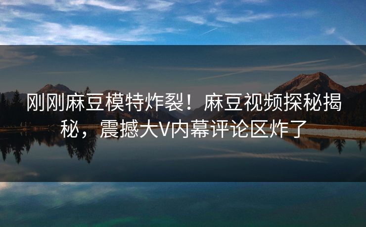 刚刚麻豆模特炸裂！麻豆视频探秘揭秘，震撼大V内幕评论区炸了