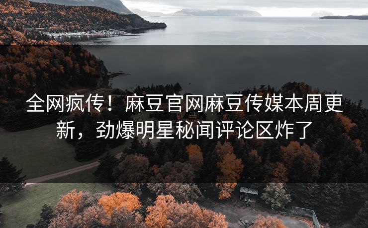 全网疯传！麻豆官网麻豆传媒本周更新，劲爆明星秘闻评论区炸了