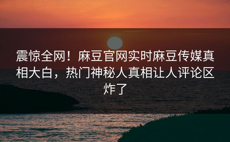 震惊全网！麻豆官网实时麻豆传媒真相大白，热门神秘人真相让人评论区炸了