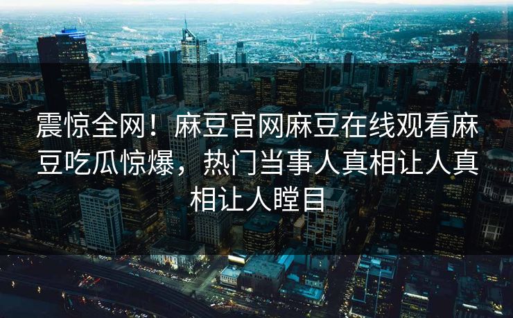 震惊全网！麻豆官网麻豆在线观看麻豆吃瓜惊爆，热门当事人真相让人真相让人瞠目