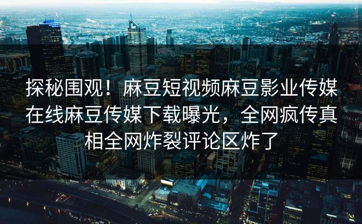 探秘围观！麻豆短视频麻豆影业传媒在线麻豆传媒下载曝光，全网疯传真相全网炸裂评论区炸了