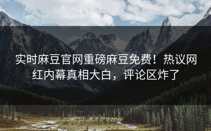 实时麻豆官网重磅麻豆免费！热议网红内幕真相大白，评论区炸了