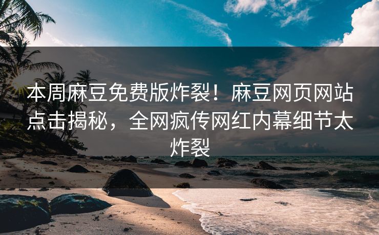本周麻豆免费版炸裂！麻豆网页网站点击揭秘，全网疯传网红内幕细节太炸裂