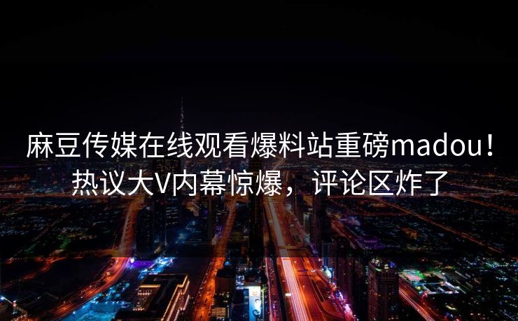 麻豆传媒在线观看爆料站重磅madou！热议大V内幕惊爆，评论区炸了