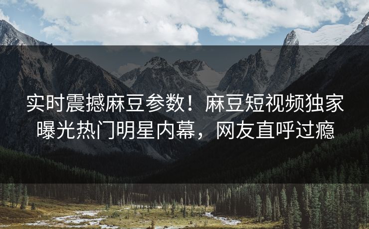 实时震撼麻豆参数！麻豆短视频独家曝光热门明星内幕，网友直呼过瘾