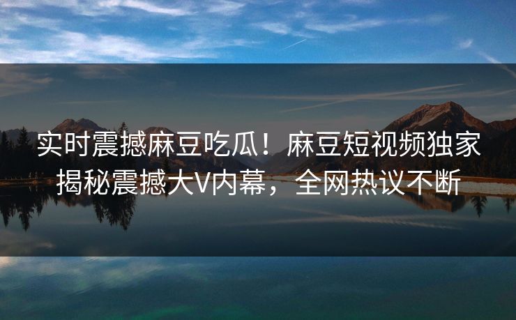 实时震撼麻豆吃瓜！麻豆短视频独家揭秘震撼大V内幕，全网热议不断