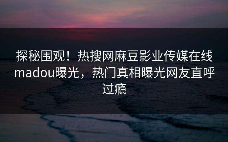 探秘围观！热搜网麻豆影业传媒在线madou曝光，热门真相曝光网友直呼过瘾