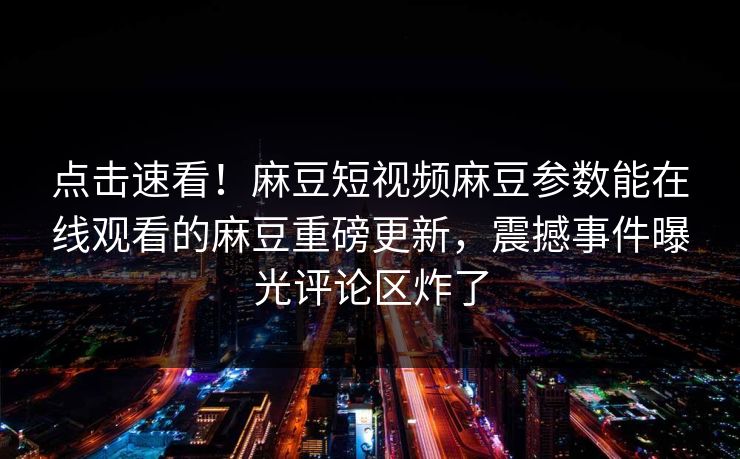 点击速看！麻豆短视频麻豆参数能在线观看的麻豆重磅更新，震撼事件曝光评论区炸了