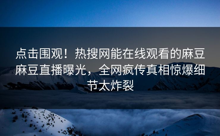 点击围观！热搜网能在线观看的麻豆麻豆直播曝光，全网疯传真相惊爆细节太炸裂