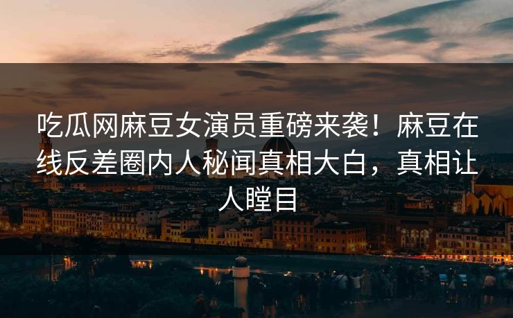 吃瓜网麻豆女演员重磅来袭！麻豆在线反差圈内人秘闻真相大白，真相让人瞠目