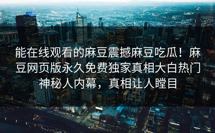 能在线观看的麻豆震撼麻豆吃瓜！麻豆网页版永久免费独家真相大白热门神秘人内幕，真相让人瞠目