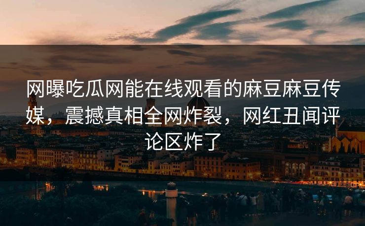 网曝吃瓜网能在线观看的麻豆麻豆传媒，震撼真相全网炸裂，网红丑闻评论区炸了