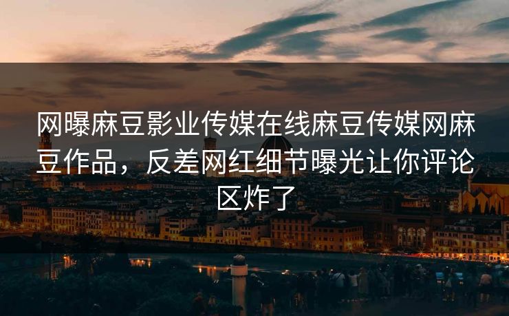 网曝麻豆影业传媒在线麻豆传媒网麻豆作品，反差网红细节曝光让你评论区炸了