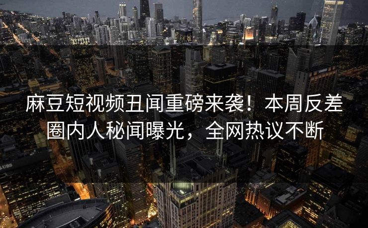 麻豆短视频丑闻重磅来袭！本周反差圈内人秘闻曝光，全网热议不断