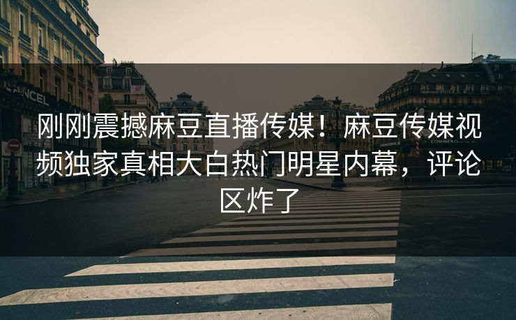 刚刚震撼麻豆直播传媒！麻豆传媒视频独家真相大白热门明星内幕，评论区炸了