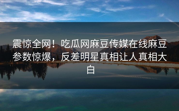 震惊全网！吃瓜网麻豆传媒在线麻豆参数惊爆，反差明星真相让人真相大白