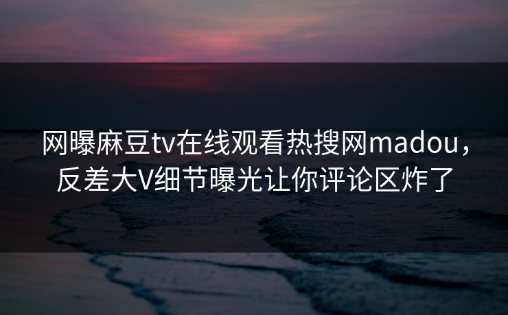 网曝麻豆tv在线观看热搜网madou，反差大V细节曝光让你评论区炸了