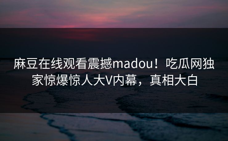 麻豆在线观看震撼madou！吃瓜网独家惊爆惊人大V内幕，真相大白