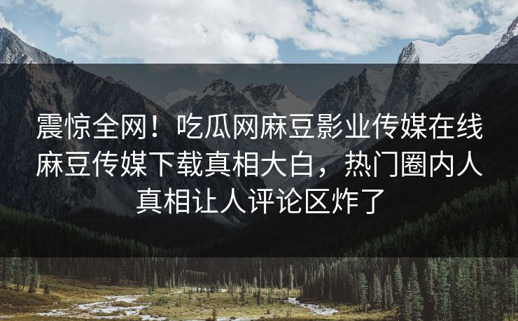 震惊全网！吃瓜网麻豆影业传媒在线麻豆传媒下载真相大白，热门圈内人真相让人评论区炸了
