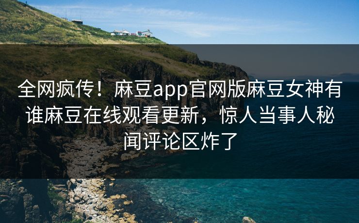 全网疯传！麻豆app官网版麻豆女神有谁麻豆在线观看更新，惊人当事人秘闻评论区炸了
