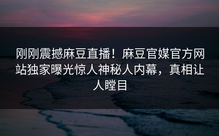 刚刚震撼麻豆直播！麻豆官媒官方网站独家曝光惊人神秘人内幕，真相让人瞠目