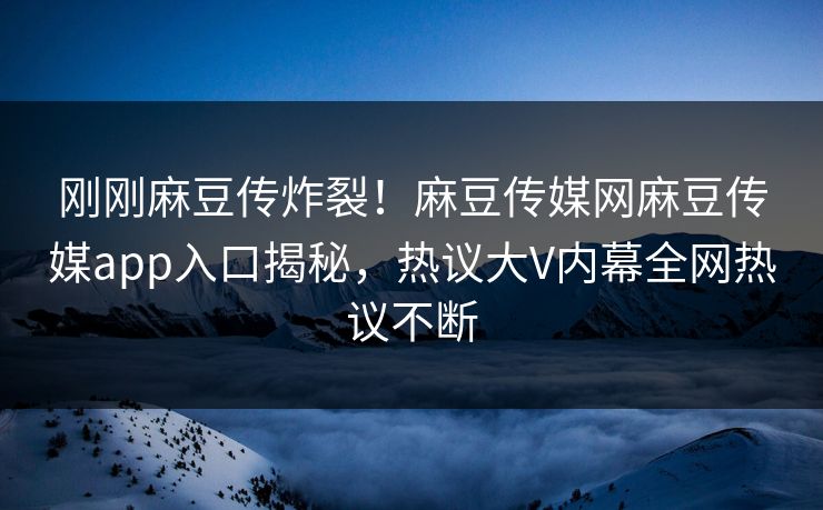 刚刚麻豆传炸裂！麻豆传媒网麻豆传媒app入口揭秘，热议大V内幕全网热议不断