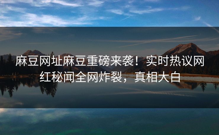 麻豆网址麻豆重磅来袭！实时热议网红秘闻全网炸裂，真相大白