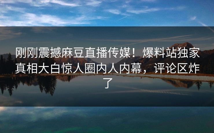 刚刚震撼麻豆直播传媒！爆料站独家真相大白惊人圈内人内幕，评论区炸了
