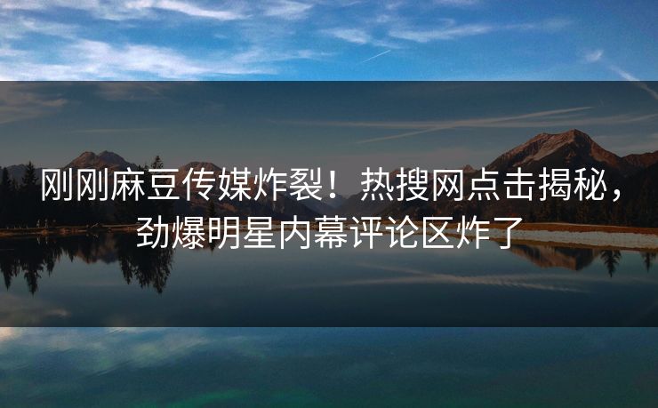 刚刚麻豆传媒炸裂！热搜网点击揭秘，劲爆明星内幕评论区炸了