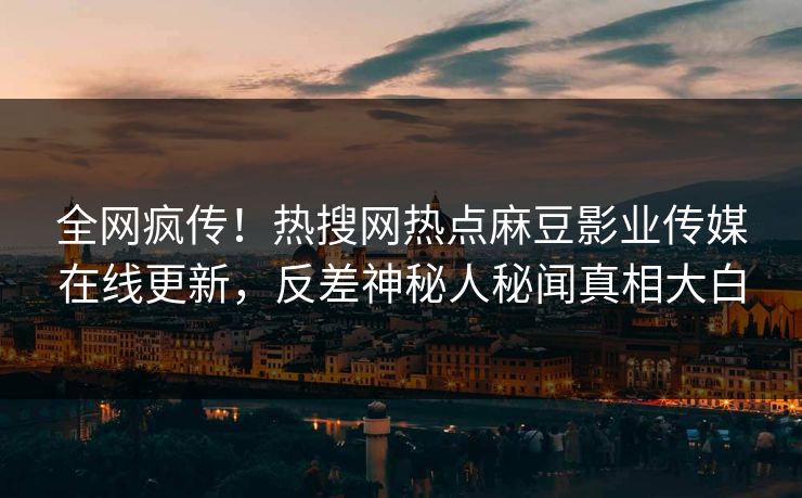 全网疯传！热搜网热点麻豆影业传媒在线更新，反差神秘人秘闻真相大白